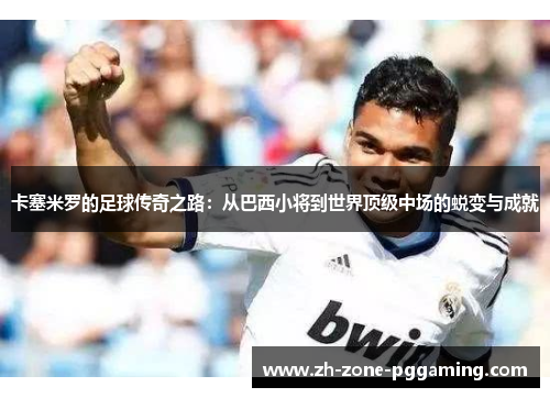卡塞米罗的足球传奇之路：从巴西小将到世界顶级中场的蜕变与成就